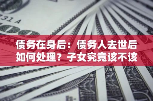 北京债务在身后：债务人去世后如何处理？子女究竟该不该还钱？